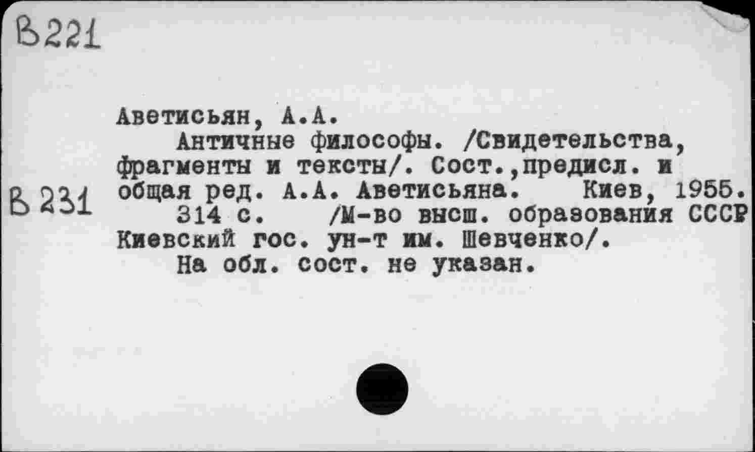 ﻿&22L
Ь 2 il
Аветисьян, Â.A.
Античные философы. /Свидетельства, фрагменты и тексты/. Сост.,предисл. и общая ред. А.А. Аветисьяна. Киев, 1955.
214 с. /М-во высш, образования СССР Киевский гос. ун-т им. Шевченко/.
На обл. сост. не указан.